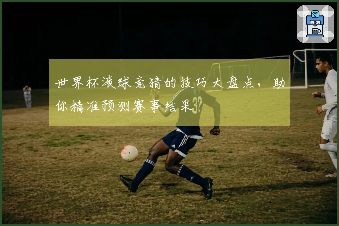 世界杯滚球竞猜的技巧大盘点，助你精准预测赛事结果